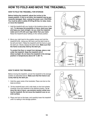 Page 1313
HOW TO FOLD AND MOVE THE TREADMILL
HOW TO FOLD THE TREADMILL FOR STORAGE
Before folding the treadmill, adjust the incline to the 
lowest position. If this is not done, the treadmill may be per
manently damaged.Next, unplug the power cord. CAUTION:
You must be able to safely lift 20 kg (45 lbs.) to raise, lower,
or move the treadmill. 
1.  Hold the treadmill with your hands in the locations shown at the
right. 
To decrease the possibility of injury, bend your legs
and keep your back straight. As you...