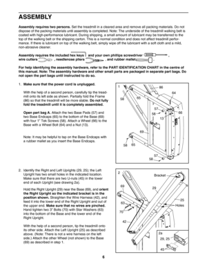 Page 6ASSEMBLY
Assembly requires two persons.Set the treadmill in a cleared area and remove all packing materials. Do not
dispose of the packing materials until assembly is completed. Note: The underside of the treadmill walking belt iscoated with highperformance lubricant. During shipping, a small amount of lubricant may be transferred to the
top of the walking belt or the shipping carton. This is a normal condition and does not affect treadmill perfor
mance. If there is lubricant on top of the walking belt,...