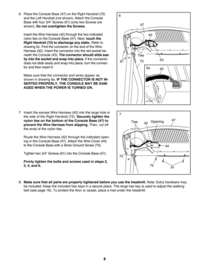 Page 88
8.Make sure that all parts are properly tightened before you use the treadmill.Note: Extra hardware may
be included. Keep the included hex keys in a secure place. The large hex key is used to adjust the walking
belt (see page 16). To protect the floor or carpet, place a mat under the treadmill. 
4742
44
7.Insert the excess Wire Harness (42) into the large hole in
the side of the Right Handrail (72). 
Securely tighten the
nylon ties on the bottom of the Console Base (47) to
prevent the Wire Harness from...