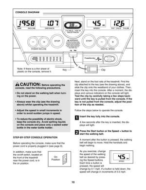 Page 1010
STEPBYSTEP CONSOLE OPERATION
Before operating the console, make sure that the
power cord is properly plugged in (see page 9).
In addition, make sure that
the on/off switch, located on
the front of the treadmillnear the power cord, is inthe on position. Next, stand on the foot rails of the treadmill. Find the
clip attached to the key (see the drawing above), and
slide the clip onto the waistband of your clothes. Then,
insert the key into the console. After a moment, the dis
plays and various indicators...