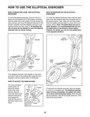 Page 1313
HOW TO USE THE ELLIPTICAL EXERCISER
HOW TO MOVE AND LEVEL THE ELLIPTICAL
EXERCISER
To move the elliptical exerciser, stand in front of it,
place one foot against one of the wheels, and firmly
hold the upper end of the upright. Pull the upright for-
ward until you can move the elliptical exerciser on the
wheels. Carefully move the elliptical exerciser to the
desired location and then lower it. To decrease the
risk of injury, do not attempt to move the elliptical
exerciser over an uneven surface.
If the...