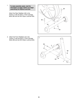 Page 66
1.
Attach the Rear Stabilizer (35) to the
Frame (1) with two M10 x 77mm Carriage
Bolts (58) and two M10 Nylon Locknuts (84).
2. Attach the Front Stabilizer (3) to the
Frame (1) with two M10 x 77mm Carriage
Bolts (58) and two M10 Nylon Locknuts (84).
84
35
1
58
84
84
58
3
1
58
2
To make assembly easier, read the 
information on page 5 before you begin
assembling the elliptical exerciser.1 