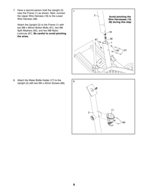 Page 99
88. Attach the Water Bottle Holder (17) to the
Upright (2) with two M4 x 22mm Screws (66).
77. Have a second person hold the Upright (2)
near the Frame (1) as shown. Next, connect
the Upper Wire Harness (18) to the Lower
Wire Harness (38).
Attach the Upright (2) to the Frame (1) with
two M8 x 69mm Button Bolts (91), two M8
Split Washers (93), and two M8 Nylon
Locknuts (87). Be careful to avoid pinching
the wires.
2
38
18
1
93
217
66
91
Avoid pinching the
Wire Harnesses (18,
38) during this step
87 