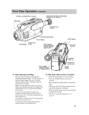 Page 13REWF.FWD.BATTERY
STOP
MODE SEL.
AUTO LOCK
MANUAL FOCUSON
OFF
+
–
FOCUSPLAY
ADJ.DATE/TIMERES.MEM COUNTERPULL
POWER
SAVE
START/
STOPREC
ADJ.
POWERDATE/TIMERES.MEM COUNTER
OPEN
ON
PUSH
First-Time Operation (continued)
11.Start and stop recording.
Start and stop recording by pressing and
releasing the thumb trigger.  You do not have to
hold the thumb trigger to record.  The REC
indicator appears in the viewfinder when the
camcorder is recording.  
Notes:The tally light flashes during record-pause
and goes...