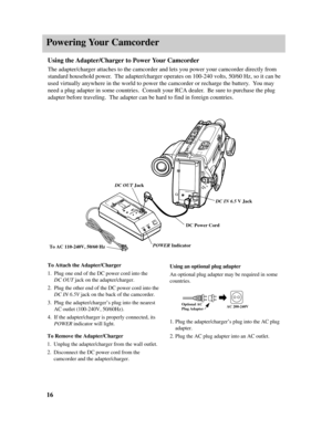 Page 18Powering Your Camcorder
16
To Attach the Adapter/Charger
1.Plug one end of the DC power cord into the 
DC OUTjack on the adapter/charger.
2.Plug the other end of the DC power cord into the
DC IN 6.5Vjack on the back of the camcorder.
3.Plug the adapter/charger’s plug into the nearest
AC outlet (100-240V, 50/60Hz).  
4.If the adapter/charger is properly connected, its
POWERindicator will light.
POWER
CHARGEREFRESH
ON
POWER
SAVE
DC IN 6.5V
START/
STOPREC
ADJ.
POWERDATE/TIMERES.MEM COUNTEROPEN
To Remove the...