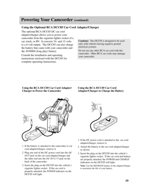 Page 21Powering Your Camcorder (continued)
Using the RCA DCC05 Car Cord
Adapter/Charger to Charge the Battery
1.If the DC power cord is attached to the  car cord
adapter/charger, remove it.
2.Attach the battery to the car cord adapter/charger
as shown.
3.Insert the plug on the DCC05 into the vehicle’s
cigarette lighter socket.  If the car cord and battery
are properly attached, the POWER and CHARGE
indicators on the DCC05 will light.
Note: Use the REFRESHfeature on the adapter/charger
to maximize the life of...