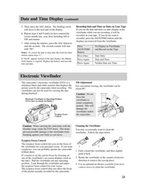 Page 25Date and Time Display (continued)
Electronic Viewfinder
23
PressTo Display in Viewfinder
DATE/TIMEand Record on the Tape
Button
Press OnceDate Only
Press AgainDate and Time
Press AgainNeither Date nor Time
5.Then, press the ADJ. button.  The flashing cursor
will move to the next part of the display.
6.Repeat steps 4 and 5 until you have entered the
correct month, day, year, hour including AMor
PM, and minute.
7.After setting the minutes, press the ADJ.button to
start the seconds.  The seconds counter...