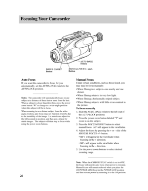 Page 28Focusing Your Camcorder
26Manual Focus
Under certain conditions, such as those listed, you
may need to focus manually. 
•When filming two subjects–one nearby and one
distant.
•When filming subjects in very low light.
•When filming a horizontally striped subject.
•When filming subjects with little or no contrast in
the picture.
To focus manually.
1.Slide the AUTO LOCKswitch to the left (out of
the AUTO LOCKposition). 
2.Press the power zoom button labeled “T” and
zoom in on the subject.
3.Press the FOCUS...