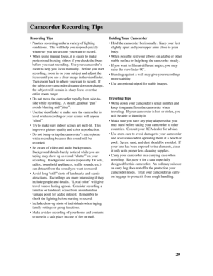 Page 31Camcorder Recording Tips
Recording Tips
•Practice recording under a variety of lighting
conditions.  This will help you respond quickly
whenever you see a scene you want to record.
•When using manual focus, it is easier to make
professional looking videos if you check the focus
before you start recording.  Use your camcorder’s
zoom to help you focus manually.  Before you start
recording, zoom in on your subject and adjust the
focus until you see a clear image in the viewfinder.
Then zoom back to where...