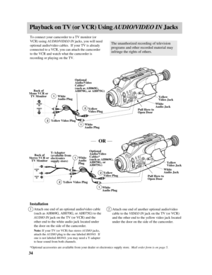 Page 36Playback on TV (or VCR) Using AUDIO/VIDEO IN Jacks
Installation
1Attach one end of an optional audio/video cable
(such as AH069G, AH070G, or AH075G) to the
AUDIO INjack on the TV (or VCR) and the
other end to the white audio jack located under
the door on the side of the camcorder.
Note:If your TV (or VCR) has stereo AUDIO jacks,
attach the AUDIO plug to the one labeled MONO.  If
one is not labeled MONO, you may need a Y-adapter
to hear sound from both channels.
2Attach one end of another optional...