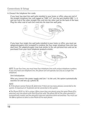 Page 1212 
4. Connect the telephone line cords:
 If you have two dual line wall jacks installed in your home or office,\
 plug one end of the straight telephone line cord tagged as “LINE 1+2” into the jack marked LINE 1 + 2 
and one end of the other straight line cord into the other jack on the back of the base. 
Plug the other end of each line cord into the dual-line wall jacks.
 If you have four single-line wall jacks installed in your home or offi\
ce, you must use adaptors/couplers (not included) to combine...