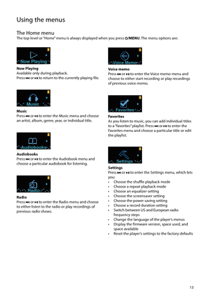 Page 13
13
Using the menus
The Home menuThe top-level or “Home” menu is always displayed when you press /MENU. The menu options are:
Now Playing
Now Playing
Available only during playback. 
Press 
 or  to return to the currently playing file.
Music
Music
Press  or  to enter the Music menu and choose 
an artist, album, genre, year, or individual title.
Audiobooks
Audiobooks
Press  or  to enter the Audiobook menu and 
choose a particular audiobook for listening.
Radio
Radio
Press  or  to enter the Radio menu and...