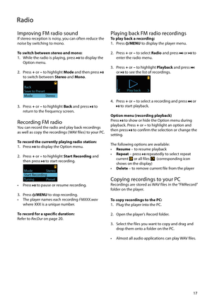 Page 17
17
Improving FM radio soundIf stereo reception is noisy, you can often reduce the 
noise by switching to mono.
To switch between stereo and mono:
1.  While the radio is playing, press 
 to display the 
Option menu.
2. Press  + or – to highlight  Mode and then press 
 
to switch between Stereo  and Mono.
 
Save to PresetBack                 
Mode                 Stereo
3. Press  + or – to highlight  Back and press  to 
return to the frequency screen.
Recording FM radioYou can record the radio and play...