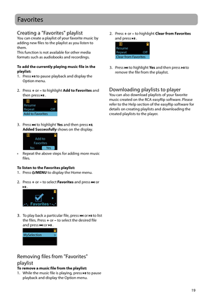 Page 19
19
Favorites
Creating a "Favorites" playlistYou can create a playlist of your favorite music by 
adding new files to the playlist as you listen to 
them.
This function is not available for other media 
formats such as audiobooks and recordings.
To add the currently playing music file in the 
playlist:
1. Press 
 to pause playback and display the 
Option menu.
2. Press  + or – to highlight  Add to Favorites and 
then press 
 . 
 
Repeat                    OffResume                 
Add to...