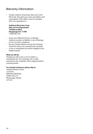 Page 24
24
Warranty information
•  Include evidence of purchase date such as the bill of sale. Also print your name and address and 
a description of the defect. Send via standard 
UPS or its equivalent to:
  Audiovox Electronics Corp.
  Attn: Service Department.
  150 Marcus Blvd.  
  Hauppauge N.Y. 11788
 1-800-878-5779
     
•   Insure your shipment for loss or damage.  Audiovox accepts no liability in case of damage 
or loss en route to Audiovox.
•   Pay any charges billed to you by the Exchange  Center for...