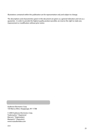 Page 25
25
Audiovox Electronics Corp.
150 Marcus Blvd., Hauppauge, NY 11788
© 2009 Audiovox Electronics Corp.
Trademark(s) ® Registered
Marca(s) ® Registrada(s)
Marque(s) ® Deposée(s)
www.rcaaudiovideo.com
v3.0
Illustrations contained within this publication are f
or representation only and subject to change.
The descriptions and characteristics given in this document are given as a general indication and not as a 
guarantee.  In order to provide the highest quality product possible, we reserve the right to...