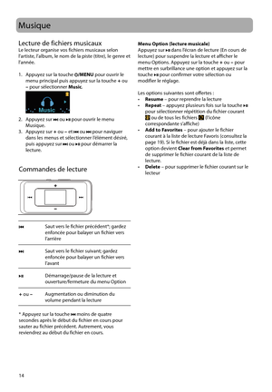 Page 64
14
Musique
Commandes de lecture
Lecture de fichiers musicaux
Le lecteur organise vos fichiers musicaux selon 
l’artiste, l’album, le nom de la piste (titre), le genre et 
l’année.
1.   Appuyez sur la touche 
/MENU
 pour ouvrir le 
menu principal puis appuyez sur la touche  + ou 
–  pour sélectionner  Music.
 
Music
2. Appuyez sur  ou  pour ouvrir le menu 
Musique. 
3. Appuyez sur  + ou  – et 
 ou  pour naviguer 
dans les menus et sélectionner l’élément désiré, 
puis appuyez sur 
 ou  pour démarrer la...