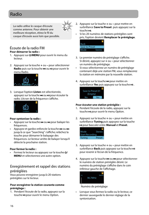 Page 66
16
Radio
Enregistrement et rappel des stations 
préréglées
Vous pouvez enregistrer jusqu'à 20 stations 
préréglées sur le lecteur.
Pour enregistrer la station courante comme 
préréglage :
1.   Pendant l’écoute de la radio, appuyez sur la touche 
 pour ouvrir le menu Option.
Écoute de la radio FMPour démarrer la radio :
1.   Appuyez sur /MENU  pour ouvrir le menu du 
lecteur.
2.   Appuyez sur la touche  + ou  – pour sélectionner  
Radio  puis sur la touche 
 ou  pour ouvrir le 
menu Radio.
 
Radio
3....