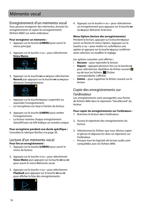 Page 68
18
Mémento vocal
Enregistrement d’un mémento vocalVous pouvez enregistrer des mémentos, écouter les 
enregistrements et copier les enregistrements 
(fichiers WAV ) sur votre ordinateur.
Pour enregistrer un mémento :
1.   Appuyez sur la touche 
/MENU pour ouvrir le 
menu principal.
2.   Appuyez sur la touche  + ou  – pour sélectionner 
Voice Memo .
 
Voice Memo
3.   Appuyez sur la touche  ou  pour sélectionner  
Record  puis appuyez sur la touche  ou  pour 
démarrer l’enregistrement.
 
Record
•   Appuyez...