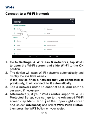 Page 20                                                                    EN-1\
9
Wi-Fi  
Connect to a Wi-Fi Network
1. G o t o Settings -> W ireless & networks, tap  Wi-Fi 
to open the Wi-Fi screen and slide Wi-Fi  to the O N 
position.
2.  The device will scan Wi-Fi networks automatically and 
display the available names. 
•  If the device finds a network that you connected to 
previously, it will connect to it automatically.
3.  Tap a network name to connect to it, and enter a 
password if necessary.
4....
