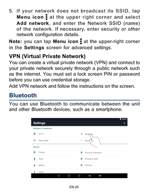 Page 21                                                                    EN-2\
0
You can use Bluetooth to communicate between the unit 
and other Bluetooth devices, such as a smartphone. 5. If your network does not broadcast its SSID, tap 
Menu icon 
 at the upper right corner and select 
Add network, and enter the Network SSID (name) 
of the network. If necessary, enter security or other 
network  configuration  details.
Note:  you can tap Menu icon 
 at the upper-right corner 
in the Settings screen for...