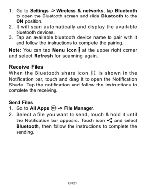 Page 22                                                                    EN-2\
1
1. Go to Settings -> W ireless & networks, tap Bluetooth  
to open the Bluetooth screen and slide Bluetooth to the 
ON  position.
2.  It will scan automatically and display the available 
bluetooth devices.  
3.  Tap an available bluetooth device name to pair with it 
and follow the instructions to complete the pairing.
Note:  You can tap Menu icon 
 at the upper right corner 
and select Refresh for scanning again.
Receive Files...