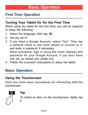 Page 23                                                                    EN-2\
2
Turning Your Tablet On for the First Time 
When  using  the  tablet  for  the  first  time,  you  will  be  required 
to setup the following:  
1. Select the language, then tap 
.
2.  Set the Wi-Fi.
3.  If you have a Google Account, select "Yes". Then tap 
a network name to see more details or connect to it, 
and enter a password if necessary. 
     When prompted, sign in using the email address and 
password for your...