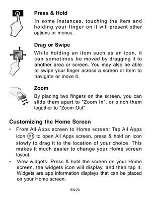 Page 24                                                                    EN-2\
3
Drag or Swipe 
While holding an item such as an icon, it can sometimes be moved by dragging it to 
another area or screen. You may also be able 
to  swipe  your  finger  across  a  screen  or  item  to 
navigate or move it. 
Zoom 
By placing two fingers on the screen, you can 
slide them apart to "Zoom In", or pinch them 
together to "Zoom Out". 
Press & Hold 
In some instances, touching the item and 
holding your...