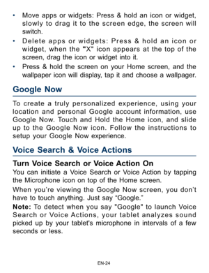 Page 25                                                                    EN-2\
4
Google Now 
Voice Search & Voice Actions  
• Move apps or widgets: Press & hold an icon or widget, 
slowly to drag it to the screen edge, the screen will 
switch.
•  Delete apps or widgets: Press & hold an icon or 
widget, when the " X" icon appears at the top of the 
screen, drag the icon or widget into it. 
•  Press & hold the screen on your Home screen, and the 
wallpaper icon will display, tap it and choose a...