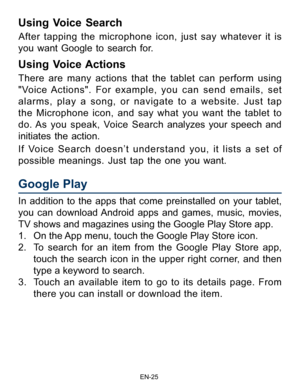 Page 26                                                                    EN-2\
5
Google Play
In addition to the apps that come preinstalled on your tablet, 
you can download Android apps and games, music, movies, 
TV shows and magazines using the Google Play Store app. 
1. On the App menu, touch the Google Play Store  icon.
2.  To search for an item from the Google Play Store app, 
touch the search icon in the upper right corner, and then 
type a keyword to search.
3.  Touch an available item to go to its...