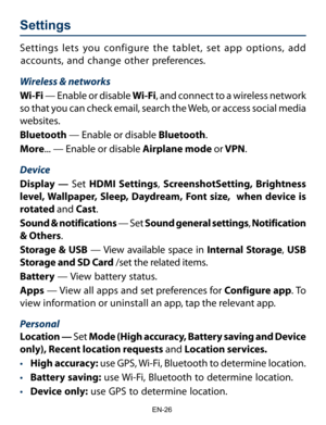 Page 27                                                                    EN-2\
6
Settings  
Settings lets you configure the tablet, set app options, add 
accounts, and change other preferences. 
Wireless & networks
Wi-Fi  — Enable or disable Wi-Fi, and connect to a wireless network 
so that you can check email, search the Web, or access social media 
websites.
Bluetooth — Enable or disable Bluetooth.
More ... — Enable or disable Airplane mode or VPN. 
Device
Display — Set  HDMI Settings,  ScreenshotSetting,...