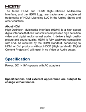 Page 32                                                                    EN-3\
1
Power: DC IN 5V (operate with AC adapter) 
Specification    
Specifications  and  external  appearance  are  subject  to 
change without notice.
About HDMI
High-Definition  Multimedia  Interface  (HDMI)  is  a  high-speed digital interface that can transmit uncompressed high definition 
video and digital multichannel audio. It delivers high quality 
picture and sound quality. HDMI is fully backward compatible 
with DVI. As...