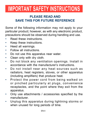 Page 5                                                                    EN-4\
Some of the following information may not apply to your 
particular product; however, as with any electronic product, 
precautions should be observed during handling and use.
• Read these instructions.
•  Keep these instructions.
•  Heed all warnings.
•  Follow all instructions.
•  Do not use this apparatus near water.
•  Clean only with dry cloth.
•  Do not block any ventilation openings. Install in 
accordance with the...