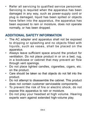 Page 6                                                                    EN-5\
• Refer all servicing to qualified service personnel.    
Servicing is required when the apparatus has been 
damaged in any way, such as power-supply cord or 
plug is damaged, liquid has been spilled or objects 
have fallen into the apparatus, the apparatus has 
been exposed to rain or moisture, does not operate 
normally, or has been dropped.
ADDITIONAL SAFETY INFORMATION
• The AC adapter and apparatus shall not be exposed 
to...