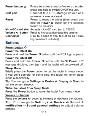Page 9                                                                    EN-8\
Power button  Press  to  enter  standby/wake  up  mode,                        
press and hold to switch On/Off the unit.
USB port  Connect to a USB storage device or a 
mouse or a wire keyboard.
Reset  Press to reset the tablet (then press and 
hold the Power 
 button for 4~5 seconds 
to turn on the unit). 
MicroSD card slot  Accepts microSD card (up to 128GB).
Volume +/- button  Press to increase/decrease the volume.
Connector...