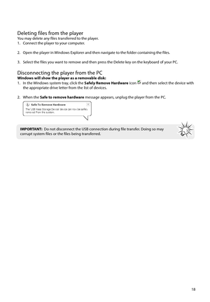 Page 1918
Deleting files from the playerYou may delete any files transferred to the player.
1.  Connect the player to your computer.
2.  Open the player in Windows Explorer and then navigate to the folder containing the files.
3.  Select the files you want to remove and then press the Delete key on the keyboard of your PC.
Disconnecting the player from the PCWindows will show the player as a removable disk:
1.  In the Windows system tray, click the Safely Remove Hardware icon  and then select the device with...