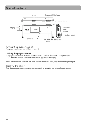 Page 2019
General controls
Turning the player on and offTurn player on/off: Press and hold the Power (). 
Locking the player controlsLock player controls: Slide the Lock Slider towards the Lock icon (Towards the headphone jack)
•  When the controls are locked, the lock icon appears on the display.
Unlock player controls: Slide the Lock Slider towards the un-lock icon (Away from the headphone jack).
Resetting the playerIf the player stops operating properly, you can reset it by removing and re-installing the...