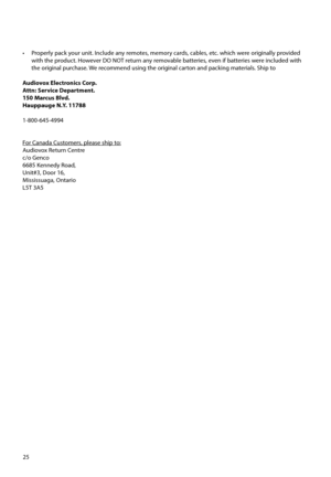 Page 2625
•  Properly pack your unit. Include any remotes, memory cards, cables, etc. which were originally provided 
with the product. However DO NOT return any removable batteries, even if batteries were included with 
the original purchase. We recommend using the original carton and packing materials. Ship to
Audiovox Electronics Corp.
Attn: Service Department.
150 Marcus Blvd.  
Hauppauge N.Y. 11788
1-800-645-4994
     
For Canada Customers, please ship to:
Audiovox Return Centre
c/o Genco
6685 Kennedy...