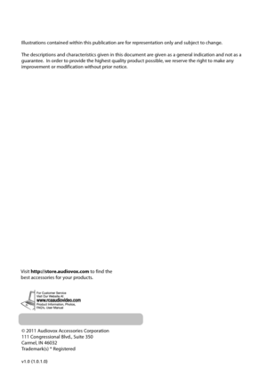 Page 27© 2011 Audiovox Accessories Corporation
111 Congressional Blvd., Suite 350
Carmel, IN 46032
Trademark(s) ® Registered
v1.0 (1.0.1.0) 
Illustrations contained within this publication are for representation only and subject to change.
The descriptions and characteristics given in this document are given as a general indication and not as a 
guarantee.  In order to provide the highest quality product possible, we reserve the right to make any 
improvement or modification without prior notice.  
Visit...