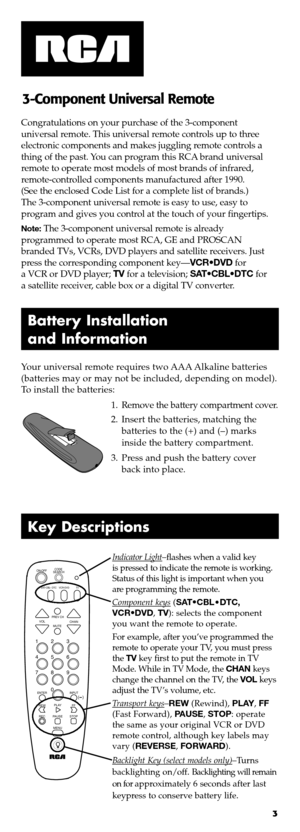Page 23
Battery Install ation
and Information
Your universal remoterequires twoAAA Alkaline batteries
(batteries mayormay notbeincluded, depending onmodel)\b
Toinstall thebatteries:
1\bRemove thebattery compartment cover\b
\f\bInsert thebatteries, matching the
batteriestothe (+)and (–)marks
inside thebattery compartment\b
3\bPress andpush thebattery cover
backintoplace\b Congratulations onyour purchase ofthe 3�component
universal remote\bThisuniversal remotecontrols uptothree
electronic components andmakes...