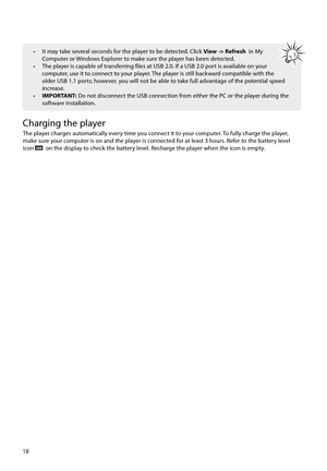 Page 1918
•  It may take several seconds for the player to be detected. Click View -> Refresh  in My 
Computer or Windows Explorer to make sure the player has been detected.
•  The player is capable of transferring files at USB 2.0. If a USB 2.0 port is available on your  computer, use it to connect to your player. The player is still backward compatible with the 
older USB 1.1 ports; however, you will not be able to take full advantage of the potential speed 
increase.
•  IMPORTANT: Do not disconnect the USB...