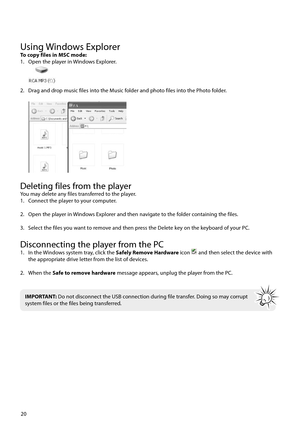Page 21Using Windows ExplorerTo copy files in MSC mode:
1.  Open the player in Windows Explorer.
 
2.  Drag and drop music files into the Music folder and photo files into the Photo folder.
 
Deleting files from the playerYou may delete any files transferred to the player.
1.  Connect the player to your computer.
2.  Open the player in Windows Explorer and then navigate to the folder containing the files.
3.  Select the files you want to remove and then press the Delete key on the keyboard of your PC....