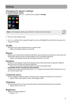 Page 3837
Settings
Changing the player’s settingsTo change the player settings:
1.  In the Home menu, press + or – and  or  to navigate to Settings.
 
2. Press   to enter Settings mode.
3. Use   + or – and 
 or  to navigate through the menus and highlight the desired item, then press  to 
change the settings.
 
Shuffle •  Plays back music tracks (mp3/wma/wav) in a random order. •  Options: On (Display indicator: ) and Off.
Repeat•  Repeats music tracks based on selected mode. When repeat mode One is selected,...