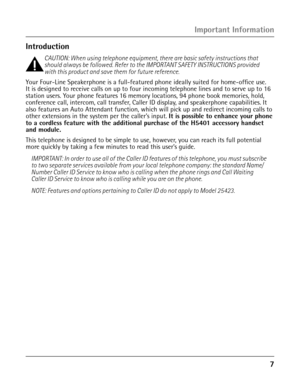 Page 7
Important Information
Introduction
CAUTION: When using telephone equipment, there are basic safety instructions that 
should always be followed. Refer to the IMPORTANT SAFETY INSTRUCTIONS provided 
with this product and save them for future reference.
Your Four-Line Speakerphone is a full-featured phone ideally suited for home-office use. 
It is designed to receive calls on up to four incoming telephone lines and to serve up to 1\
6 
station users. Your phone features 16 memory locations, 94 phone...