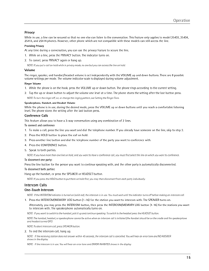 Page 15
15

Privacy
While in use, a line can be secured so that no one else can listen to the conversation. This feature only applies to model 25403, 25404, 
25413, and 25414 phones. However, other phone which are not compatible with these models can still access the line.
Providing Privacy
At any time during a conversation, you can use the privacy feature to secure the line.
1.  While on a line, press the PRIVACY button. The indicator turns on.
2.  To cancel, press PRIVACY again or hang up.
NOTE: If you put a...