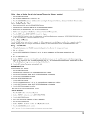 Page 19
19

Memory
Editing a Name or Number Stored in the Intercom/Memory Log (Memory Location)
1.   Press the DIRECTORY button.
2.   Press the INTERCOM/MEMORY LOG button (1-16).
3.   Press the SELECT/SAVE button and edit the content according to the steps in the Storing a Name and Number in Memory section.
Storing the Last Number Dialed
1.   When the phone is idle, press the REDIAL/FORMAT button.
2.   Use the < REVIEW > button to view the last six previously dialed numbers.
3.   While viewing the desired...