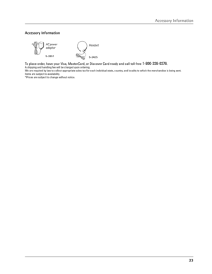 Page 23
23

Accessory Information
AC power adaptor
5-2651
Headset
5-2425
To place order, have your Visa, MasterCard, or Discover Card ready and call toll-free 1-800-338-0376.A shipping and handling fee will be charged upon ordering.
We are required by law to collect appropriate sales tax for each individual state, country, and locality to which the merchandise is being sent.
Items are subject to availability.
*Prices are subject to change without notice. 
Accessory Information 