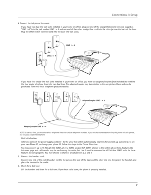 Page 7
7

4. Connect the telephone line cords:
  If you have two dual line wall jacks installed in your home or ofﬁce, plug one end of the straight telephone line cord tagged as “LINE 1+2” into the jack marked LINE 1 + 2 and one end of the other str aight line cord into the other jack on the back of the base. 
Plug the other end of each line cord into the dual-line wall jacks.
LINE 1 + 2
LINE 3 + 4
Adaptor/coupler LINE 1 + 2
Adaptor/coupler LINE 3 + 4
Connections & Setup
  If you have four single-line wall...