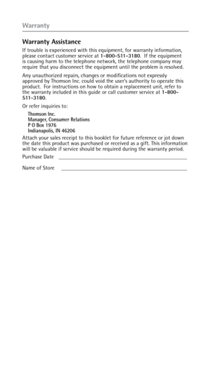 Page 44Warranty
Warranty Assistance
If trouble is experienced with this equipment, for warranty information, 
please contact customer service at 1-800-511-3180.  If the equipment 
is causing harm to the telephone network, the telephone company may 
require that you disconnect the equipment until the problem is resolved.
Any unauthorized repairs, changes or modifications not expressly 
approved by Thomson Inc. could void the user’s authority to operate this 
product.  For instructions on how to obtain a...