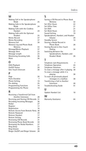 Page 49
M
Making Call in the Speakerphone  Mode
  25
Making Calls in the Speakerphone   Mode

  24
Making Calls with the Cordless   Handset

  24
Making Calls with the Optional   Headset

  25
Memo Record  37
Memo Recording  37
Memory Full  39
Memory Log and Phone Book   Memory

  33
Message/Memo Playback  37
Message Alert  23
Message Length  23
Monitoring Incoming Calls  36
Mute    26
O
OGA Playback  21
On/Off Status  20
One-Touch Intercom  30
P
Page   30
Parts Checklist  7
Phone Setting  14...